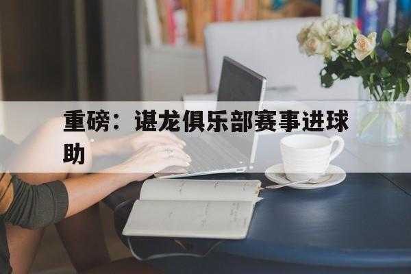 包含重磅:谌龙俱乐部赛事进球助的词条 包含重磅:谌龙俱乐部赛事进球助的词条